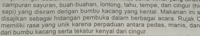 campuran sayuran, buah-buahan, lontong, tahu, tempe, dan cingur (hi 
sapi) yang disiram dengan bumbu kacang yang kental. Makanan ini s 
disajikan sebagai hidangan pembuka dalam berbagai acara. Rujak C 
memiliki rasa yang unik karena perpaduan antara pedas, manis, dan 
dari bumbu kacang serta tekstur kenyal dari cingur.