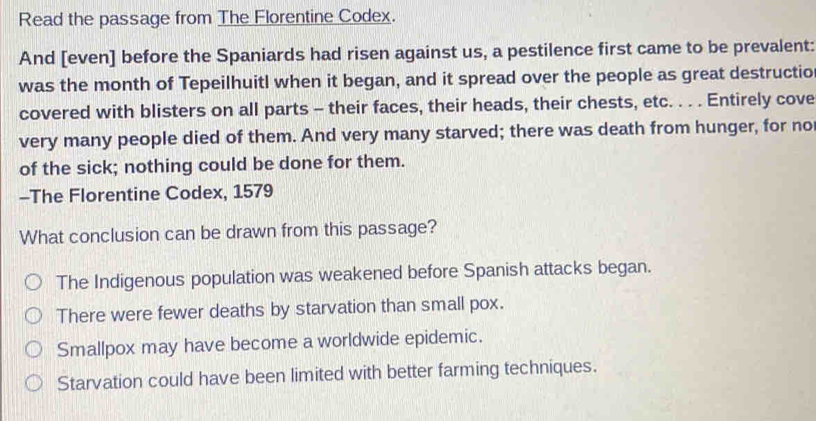 Read the passage from The Florentine Codex.
And [even] before the Spaniards had risen against us, a pestilence first came to be prevalent:
was the month of Tepeilhuitl when it began, and it spread over the people as great destructio
covered with blisters on all parts - their faces, their heads, their chests, etc. . . . Entirely cove
very many people died of them. And very many starved; there was death from hunger, for no
of the sick; nothing could be done for them.
-The Florentine Codex, 1579
What conclusion can be drawn from this passage?
The Indigenous population was weakened before Spanish attacks began.
There were fewer deaths by starvation than small pox.
Smallpox may have become a worldwide epidemic.
Starvation could have been limited with better farming techniques.