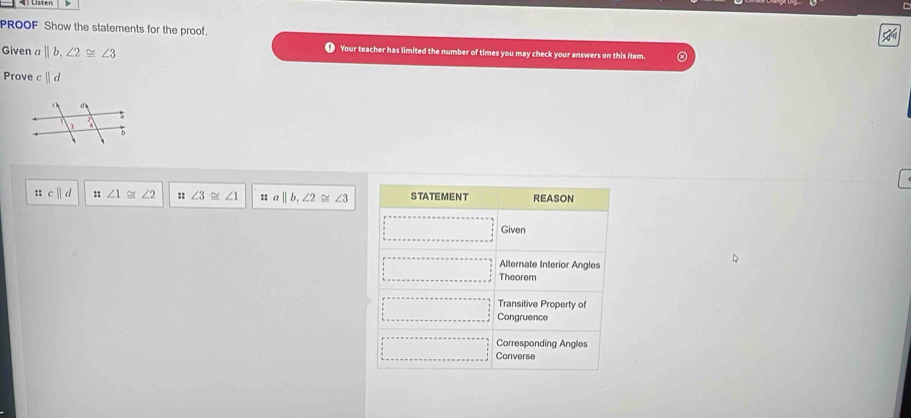 PROOF Show the statements for the proof. 

Given a ||b, ∠ 2≌ ∠ 3
Your teacher has limited the number of times you may check your answers on this item. 
Prove cparallel d
:: c||d :: ∠ 1 ∠ 2 :: ∠ 3≌ ∠ 1 :: a||b, ∠ 2≌ ∠ 3