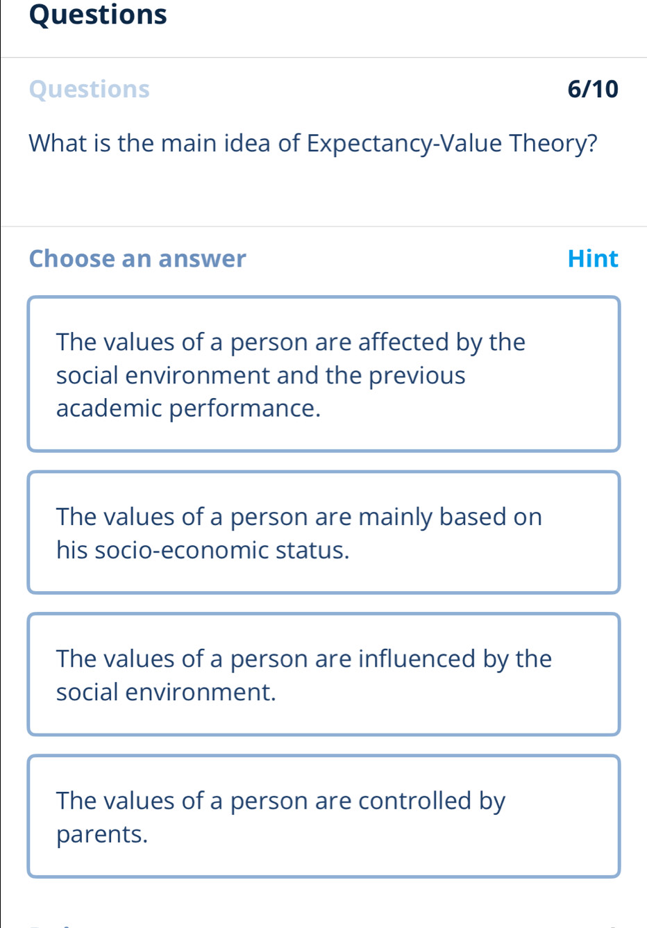 Questions
Questions 6/10
What is the main idea of Expectancy-Value Theory?
Choose an answer Hint
The values of a person are affected by the
social environment and the previous
academic performance.
The values of a person are mainly based on
his socio-economic status.
The values of a person are influenced by the
social environment.
The values of a person are controlled by
parents.