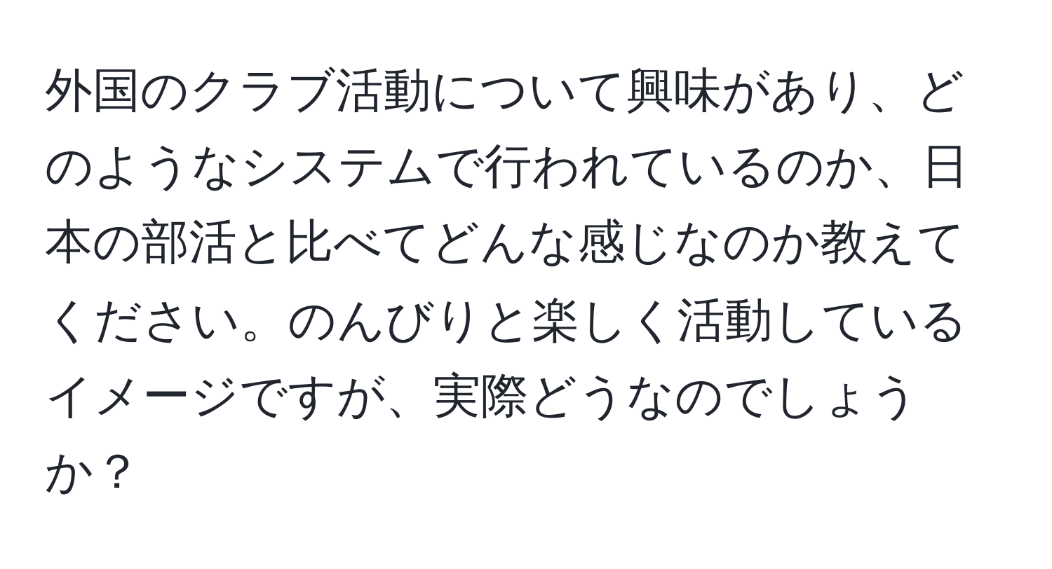 外国のクラブ活動について興味があり、どのようなシステムで行われているのか、日本の部活と比べてどんな感じなのか教えてください。のんびりと楽しく活動しているイメージですが、実際どうなのでしょうか？