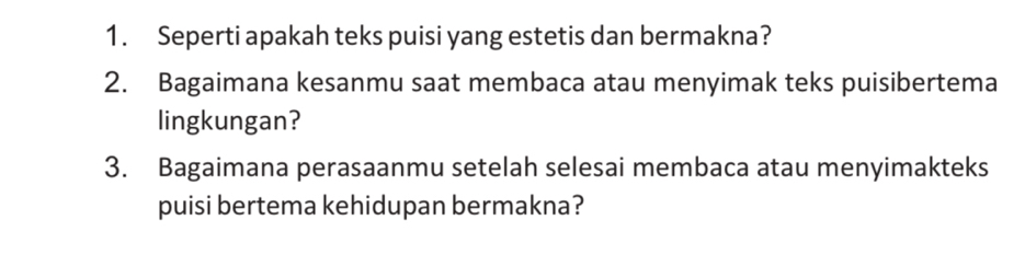 Seperti apakah teks puisi yang estetis dan bermakna? 
2. Bagaimana kesanmu saat membaca atau menyimak teks puisibertema 
lingkungan? 
3. Bagaimana perasaanmu setelah selesai membaca atau menyimakteks 
puisi bertema kehidupan bermakna?