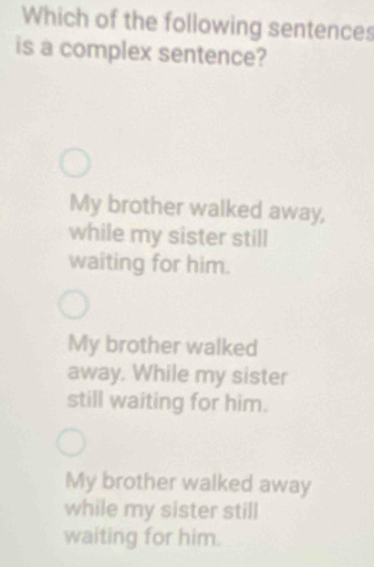 Which of the following sentences
is a complex sentence?
My brother walked away,
while my sister still
waiting for him.
My brother walked
away. While my sister
still waiting for him.
My brother walked away
while my sister still
waiting for him.