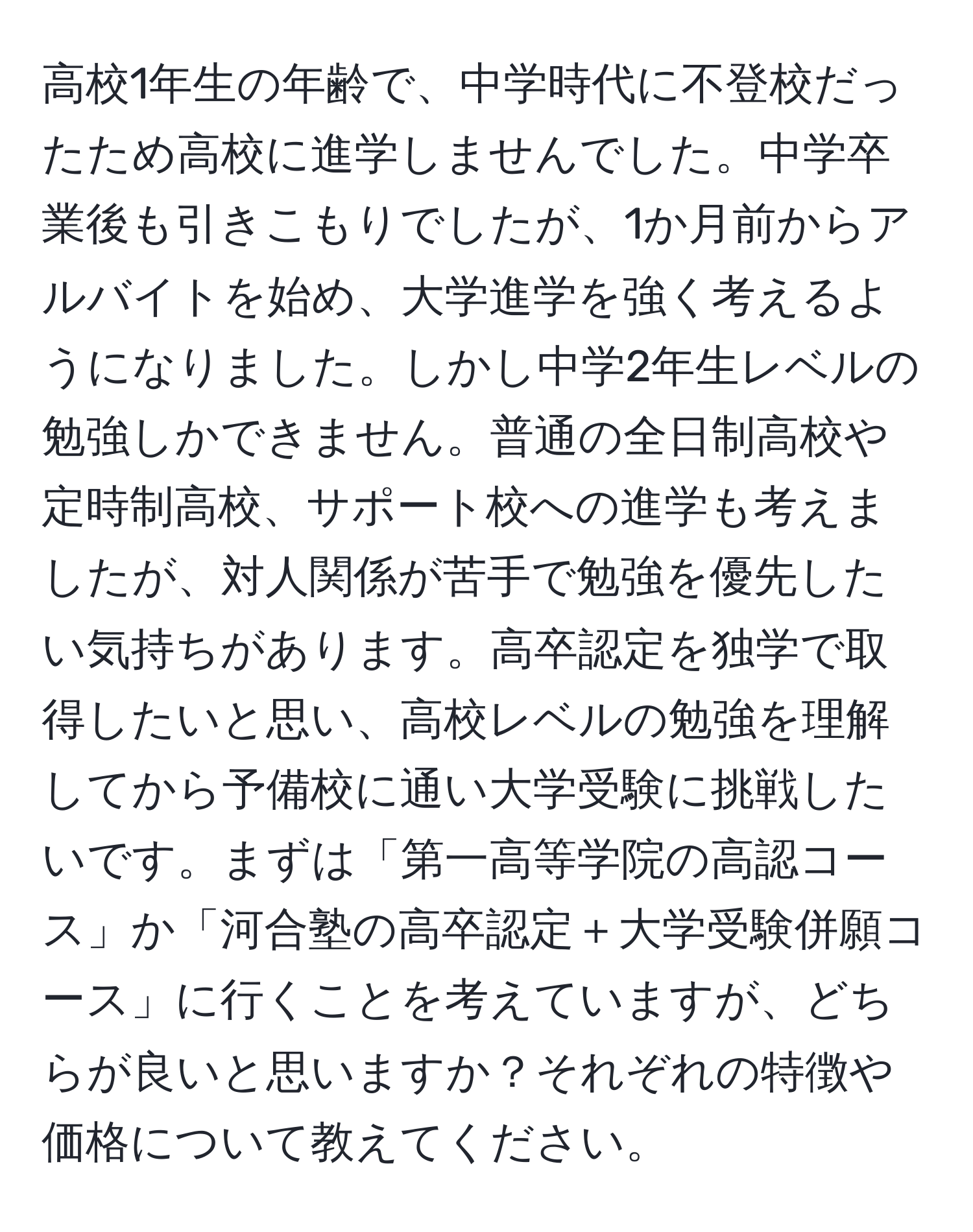 高校1年生の年齢で、中学時代に不登校だったため高校に進学しませんでした。中学卒業後も引きこもりでしたが、1か月前からアルバイトを始め、大学進学を強く考えるようになりました。しかし中学2年生レベルの勉強しかできません。普通の全日制高校や定時制高校、サポート校への進学も考えましたが、対人関係が苦手で勉強を優先したい気持ちがあります。高卒認定を独学で取得したいと思い、高校レベルの勉強を理解してから予備校に通い大学受験に挑戦したいです。まずは「第一高等学院の高認コース」か「河合塾の高卒認定＋大学受験併願コース」に行くことを考えていますが、どちらが良いと思いますか？それぞれの特徴や価格について教えてください。