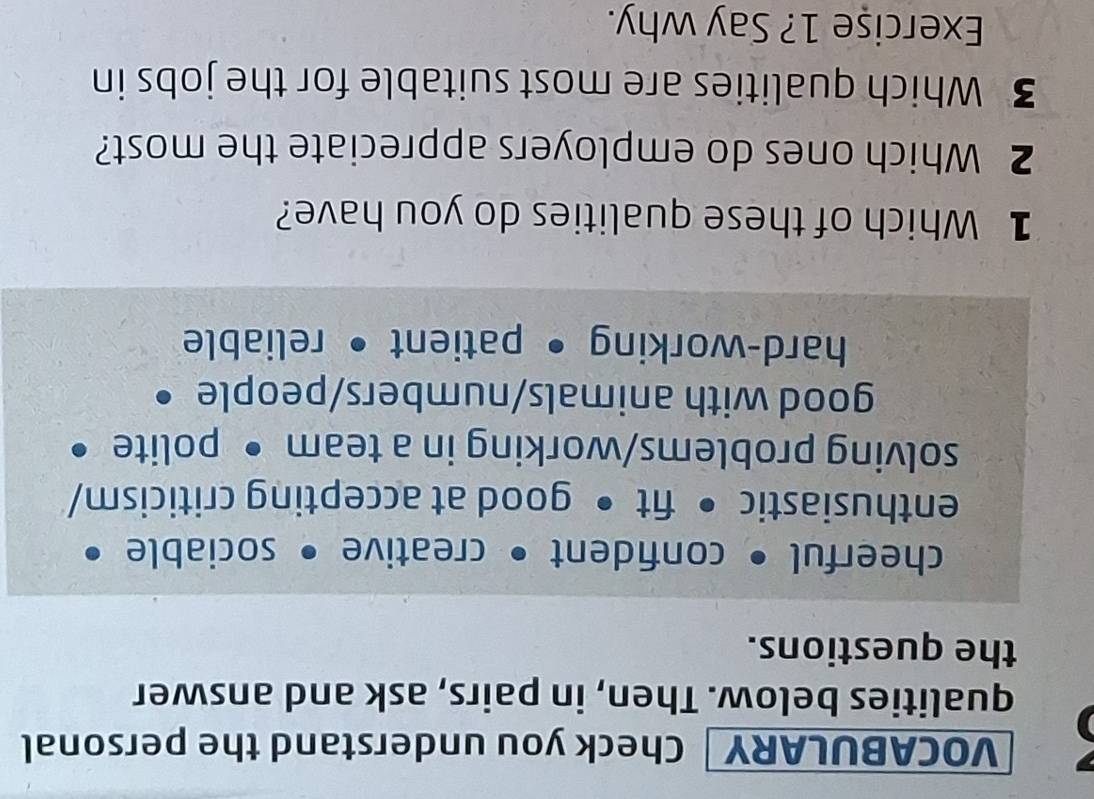 VOCABULARY Check you understand the personal 
qualities below. Then, in pairs, ask and answer 
the questions. 
cheerful • confident • creative • sociable 
enthusiastic • fit • good at accepting criticism/ 
solving problems/working in a team • polite • 
good with animals/numbers/people • 
hard-working • patient • reliable 
1 Which of these qualities do you have? 
2 Which ones do employers appreciate the most? 
3 Which qualities are most suitable for the jobs in 
Exercişe 1? Say why.