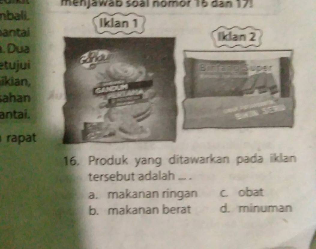 menjawab soàl nomor 16 dan 17.
nbali.
antai
. Dua
etujui
ikian,
ahan
antaí.
rapat
16, Produk yang ditawarkan pada iklan
tersebut adalah ... .
a. makanan ringan c. obat
b. makanan berat d. minuman