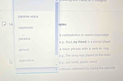 passive voice
14. nples.
oxymoron
a contradiction or seems impossible
paradox
e.g., Raul, my friend, is a soccer player.
gerund a noun phrase with a verb in -ing
e.g , The song was played on the radio.
appositive e.g., sad smile, plastic wood
criticism statement by saying the opposite
_