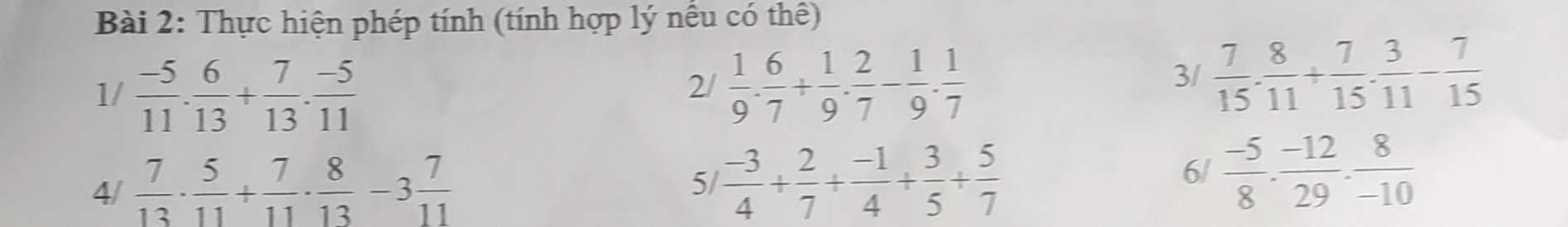 Thực hiện phép tính (tính hợp lý nều có thể) 
1/  (-5)/11 . 6/13 + 7/13 . (-5)/11 
2/  1/9 . 6/7 + 1/9 . 2/7 - 1/9 . 1/7 
3/  7/15 . 8/11 + 7/15 . 3/11 - 7/15 
4/  7/13 ·  5/11 + 7/11 ·  8/13 -3 7/11  51  (-3)/4 + 2/7 + (-1)/4 + 3/5 + 5/7 
6/  (-5)/8 ·  (-12)/29 ·  8/-10 