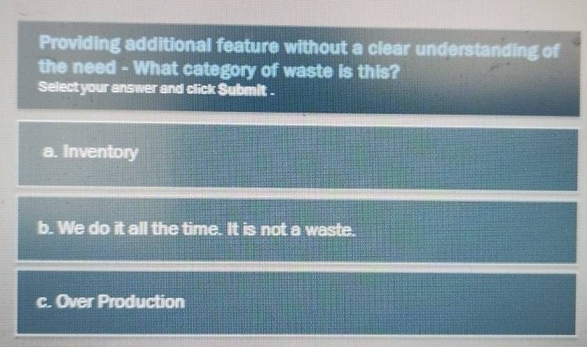 Providing additional feature without a clear understanding of
the need - What category of waste is this?
Select your answer and click Submit .
a. Inventory
b. We do it all the time. It is not a waste.
c. Over Production