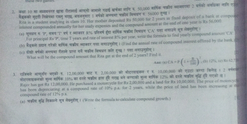 कका 10 मा अध्यपनरत छ्ा रीतालाई ऑफनो आमाले पढ़ाई श्र्का सागि स, 50,000 मार्षिक चक्रीय व्वाजवरमा 2 बर्षको अफधिका लागि एरल
बैइकको मुहुती शिक्लेपमा राकन भण, जसजनसार 1 वर्षवो अन्त्यमा वक्रीय मिलधन 5. 56000 हुन्छ 
Rita is a student studying in class 10. Her mother deposited Rs 50,000 for 2 years in fixed deposit of a bank at compourd
interest compounded annually for her study expenses and the compound amount at the end of one year is Rs 56,000
(a) मूलधन ह 'P', समग "I" वर्ष ₹ श्याजदर R% पतिनर्ष हरंदा नार्षिक वक्वीव मिख्धन 'CA' पत्ता लगाउने सू् लेक्नुहोल् ।
For principal Rs 'P, time T years and rate of interest R% per year, write the formula to find yearly compound amount 'CA'
(b) बैडकले प्रान यरेको वार्िक चक्रीय ब्वाजदर पता लगाउनहोग ) (Find the annual rate of compound interest offered by the bank.
(c) ्ोसो वर्षको अग््पमा रीताले प्राप्त रर्न लक्रीय मिश्धन कत हन्ध१ पत्ा सगाउनुहोग ।
What will be the compound amount that Rita get at the end of 2 years? Find it.
Ans: (a) CA=P(1+ R/100 )^3 (b) 12%, (c) Rs 62.7
3. राजियले आफ्लंग भएको ह. 12,00,000 बाट ह, 2,00,000 को मोटरसाइकल र ह. 10,00,000 को एउटा जरगा किलेल 1 2 फणगग
मोटरसाइकलकों मूल्य वार्षिक 10% का दरले चक्रीय दवापस्त हवे गएद भने जग्गाको मल्य वार्षिक 12% को इरले चक्रीय कृद्धि हर गएको ल।
Rajiv has got Rs 12,00,000. He purchased a motorcycle for Rs 2,00,000 and a land for Rs 10,00,000. The price of motorcye
has been depreciating at a compound rate of 10% p.a. for 2 years, while the price of land has been increasing at t
compound rate of 12% p.a.
(a) नक्रीय नद्धि भिकानने सू्र लैखनहोल 1 (Write the formula to calculate compound growth )