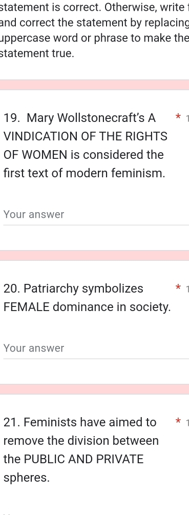 statement is correct. Otherwise, write 
and correct the statement by replacing 
uppercase word or phrase to make the 
statement true. 
19. Mary Wollstonecraft's A *£* 
VINDICATION OF THE RIGHTS 
OF WOMEN is considered the 
first text of modern feminism. 
Your answer 
20. Patriarchy symbolizes 
FEMALE dominance in society. 
Your answer 
21. Feminists have aimed to * 
remove the division between 
the PUBLIC AND PRIVATE 
spheres.