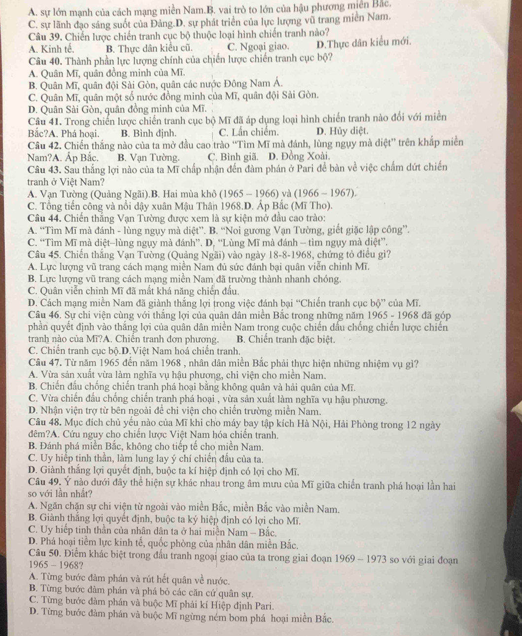 A. sự lớn mạnh của cách mạng miền Nam.B. vai trò to lớn của hậu phương miền Bắc.
C. sự lãnh đạo sáng suốt của Đảng.D. sự phát triển của lực lượng vũ trang miền Nam.
Câu 39. Chiến lược chiến tranh cục bộ thuộc loại hình chiến tranh nào?
A. Kinh tế. B. Thực dân kiểu cũ. C. Ngoại giao. D.Thực dân kiều mới,
Câu 40. Thành phần lực lượng chính của chiến lược chiến tranh cục bộ?
A. Quân Mĩ, quân đồng minh của Mĩ.
B. Quân Mĩ, quân đội Sài Gòn, quân các nước Đông Nam Á.
C. Quân Mĩ, quân một số nước đồng minh của Mĩ, quân đội Sài Gòn.
D. Quân Sài Gòn, quân đồng minh của Mĩ.
Câu 41. Trong chiến lược chiến tranh cục bộ Mĩ đã áp dụng loại hình chiến tranh nào đối với miền
Bắc?A. Phá hoại. B. Bình định. C. Lần chiếm. D. Hủy diệt.
Câu 42. Chiến thắng nào của ta mở đầu cao trào “Tìm Mĩ mà đánh, lùng ngụy mà diệt” trên khắp miền
Nam?A. Áp Bắc. B. Vạn Tường. C. Bình giã. D. Đồng Xoài.
Câu 43. Sau thắng lợi nào của ta Mĩ chấp nhận đến đàm phán ở Pari đề bàn về việc chấm dứt chiến
tranh ở Việt Nam?
A. Vạn Tường (Quảng Ngãi).B. Hai mùa khô (1965 - 1966) và (1966 - 1967).
C. Tổng tiến công và nổi dậy xuân Mậu Thân 1968.D. Áp Bắc (Mĩ Tho).
Câu 44. Chiến thắng Vạn Tường được xem là sự kiện mở đầu cao trào:
A. “Tìm Mĩ mà đánh - lùng ngụy mà diệt”. B. “Noi gương Vạn Tường, giết giặc lập công”.
C. “Tìm Mĩ mà diệt-lùng ngụy mà đánh”. D. “Lùng Mĩ mà đánh - tìm ngụy mà diệt”.
Câu 45. Chiến thắng Vạn Tường (Quảng Ngãi) vào ngày 18-8-1968, chứng tỏ điều gì?
A. Lực lượng vũ trang cách mạng miền Nam đủ sức đánh bại quân viễn chinh Mĩ.
B. Lực lượng vũ trang cách mạng miền Nam đã trường thành nhanh chóng.
C. Quân viễn chinh Mĩ đã mất khá năng chiến đấu.
D. Cách mạng miền Nam đã giành thắng lợi trong việc đánh bại “Chiến tranh cục bộ” của Mĩ.
Câu 46. Sự chi viện cùng với thắng lợi của quân dân miền Bắc trong những năm 1965 - 1968 đã góp
phần quyết định vào thắng lợi của quân dân miền Nam trong cuộc chiến dấu chống chiến lược chiến
tranh nào của Mĩ?A. Chiến tranh đơn phương. B. Chiến tranh đặc biệt.
C. Chiến tranh cục bộ.D.Việt Nam hoá chiến tranh.
Câu 47. Từ năm 1965 đến năm 1968 , nhân dân miền Bắc phải thực hiện những nhiệm vụ gì?
A. Vừa sản xuất vừa làm nghĩa vụ hậu phương, chi viện cho miền Nam.
B. Chiến đấu chống chiến tranh phá hoại bằng không quân và hải quân của Mĩ.
C. Vừa chiến đấu chống chiến tranh phá hoại , vừa sản xuất làm nghĩa vụ hậu phương.
D. Nhận viện trợ từ bên ngoài để chi viện cho chiến trường miền Nam.
Câu 48. Mục đích chủ yếu nào của Mĩ khi cho máy bay tập kích Hà Nội, Hải Phòng trong 12 ngày
đêm?A. Cứu nguy cho chiến lược Việt Nam hóa chiến tranh.
B. Đánh phá miền Bắc, không cho tiếp tế cho miền Nam.
C. Uy hiếp tinh thần, làm lung lay ý chí chiến đấu của ta.
D. Giành thắng lợi quyết định, buộc ta kí hiệp định có lợi cho Mĩ.
Câu 49. Ý nào dưới đây thể hiện sự khác nhau trong âm mưu của Mĩ giữa chiến tranh phá hoại lần hai
so với lần nhất?
A. Ngăn chặn sự chi viện từ ngoài vào miền Bắc, miền Bắc vào miền Nam.
B. Giành thắng lợi quyết định, buộc ta ký hiệp định có lợi cho Mĩ.
C. Uy hiếp tinh thần của nhân dân ta ở hai miền Nam - Bắc.
D. Phá hoại tiềm lực kinh tế, quốc phòng của nhân dân miền Bắc.
Câu 50. Điểm khác biệt trong đấu tranh ngoại giao của ta trong giai đoạn 1969 - 1973 so với giai đoạn
1965 - 1968?
A. Từng bước đàm phán và rút hết quân về nước.
B. Từng bước đàm phán và phá bỏ các căn cứ quân sự.
C. Từng bước đàm phán và buộc Mĩ phải kí Hiệp định Pari.
D. Từng bước đàm phán và buộc Mĩ ngừng ném bom phá hoại miền Bắc.
