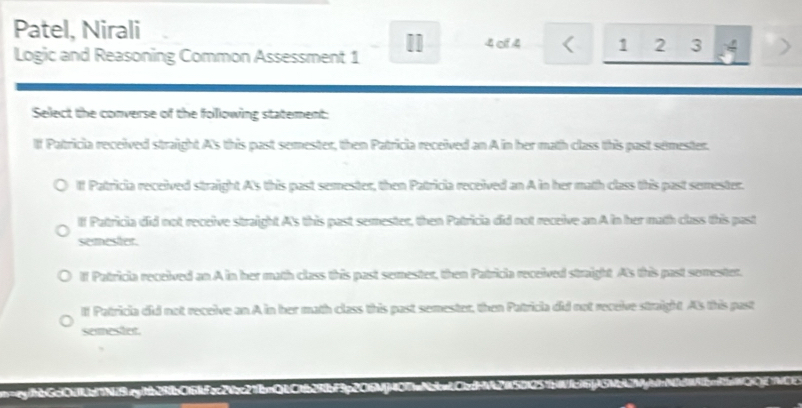 Patel, Nirali
4 of 4 < 1  2 3 4 >
Logic and Reasoning Common Assessment 1
Sellect the converse of the folllowing statement:
If Patricia received straight A's this past semester, then Patricia received an A in her math class this past sémester.
If Patricia received straight A's this past semester, then Patricia received an A in her math class this past semester.
If Patricia did not receive straight A's this past semester, then Patricia did not receive an A in her math class this past
semester.
If Patricia received an A in her math class this past semester, then Patricia received straight A's this past semester.
lf Patricia did not receive an A in her math class this past semester, then Patricia did not receive straight As this past
semesher.
=ey/hbGc10d1d11N19ey1tb29fb016ffcc24cc21bnQLC1b29fbf3p206M407aNcbaLCdHV42a501251bWfc16fAGNbA2Mg