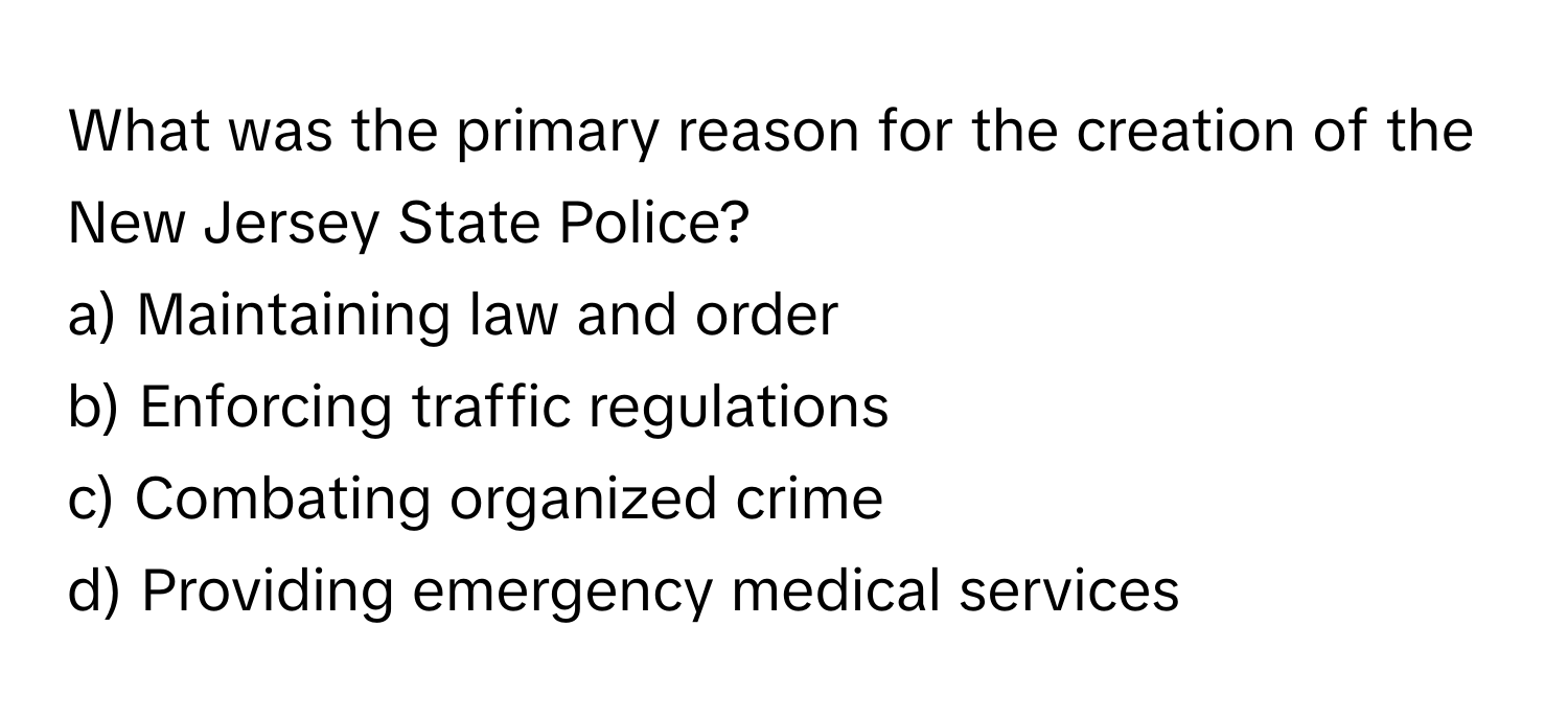 What was the primary reason for the creation of the New Jersey State Police?

a) Maintaining law and order
b) Enforcing traffic regulations
c) Combating organized crime
d) Providing emergency medical services