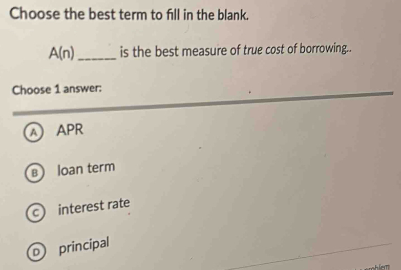 Choose the best term to fill in the blank.
A(n) _ is the best measure of true cost of borrowing..
Choose 1 answer:
A) APR
B loan term
c) interest rate
D) principal