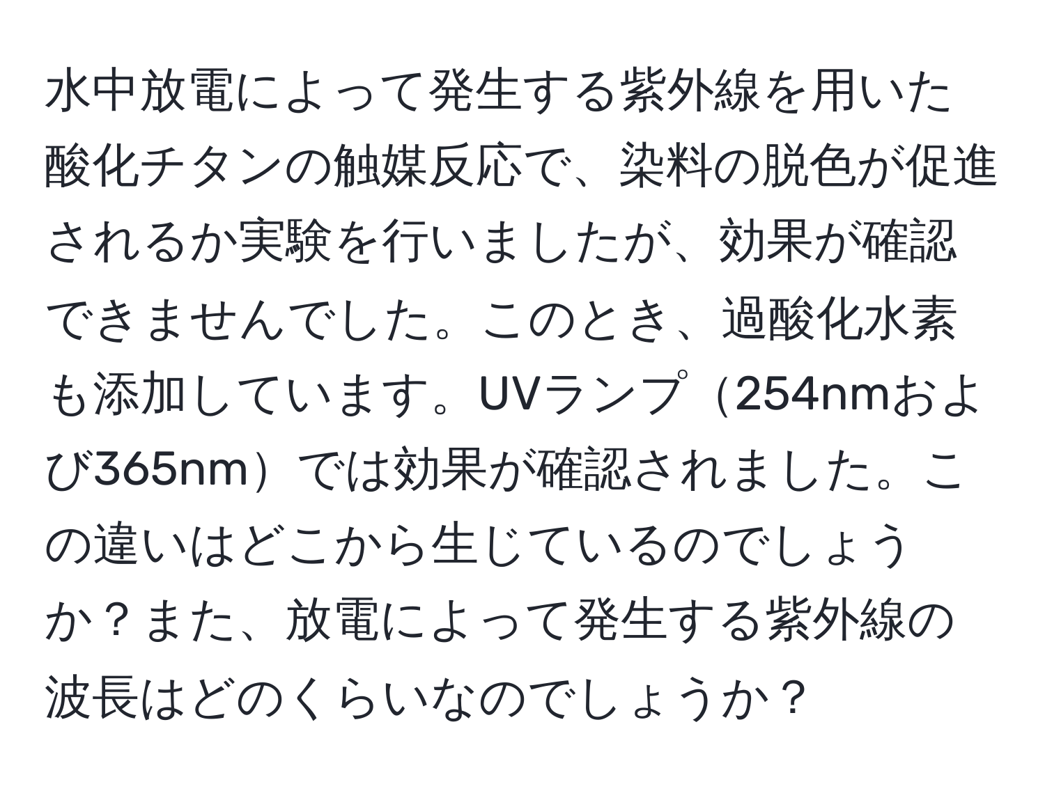 水中放電によって発生する紫外線を用いた酸化チタンの触媒反応で、染料の脱色が促進されるか実験を行いましたが、効果が確認できませんでした。このとき、過酸化水素も添加しています。UVランプ254nmおよび365nmでは効果が確認されました。この違いはどこから生じているのでしょうか？また、放電によって発生する紫外線の波長はどのくらいなのでしょうか？