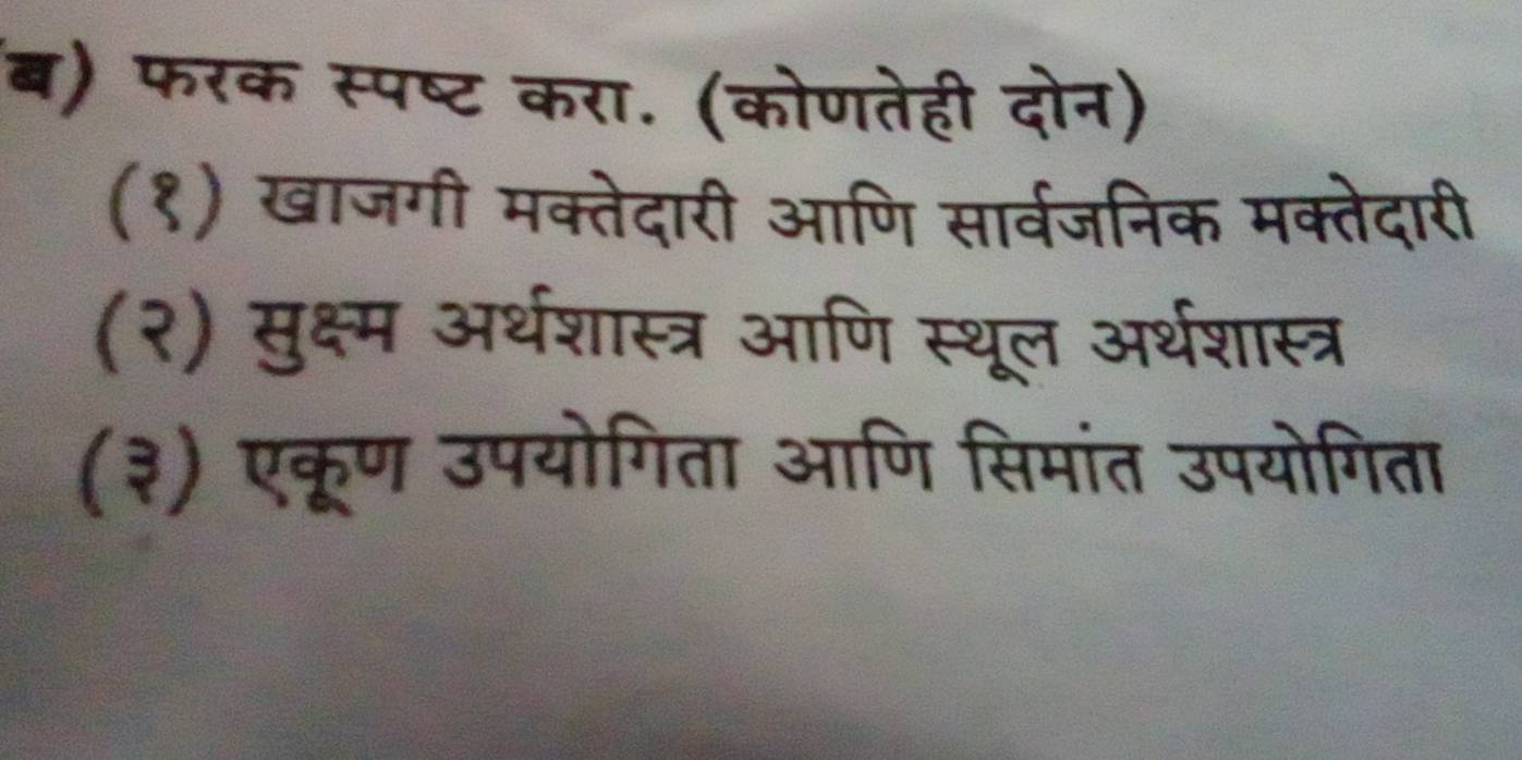 ब) फरक स्पष्ट करा. (कोणतेही दोन) 
(१) खाजगी मक्तेदारी आणि सार्वजनिक मक्तेदारी 
(२) मुक्ष्म अर्थशास्त्र आणि स्थूल अर्थशास्त्र 
(३) एकूण उपयोगिता आणि सिमांत उपयोगिता