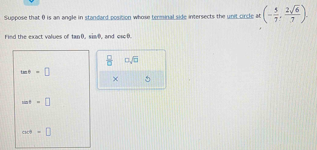 Suppose that θ is an angle in standard position whose terminal side intersects the unit circle at (- 5/7 , 2sqrt(6)/7 ). 
Find the exact values of tan θ , sin θ , and csc θ.
 □ /□   □ sqrt(□ )
tan θ =□
×
sin θ =□
csc θ =□