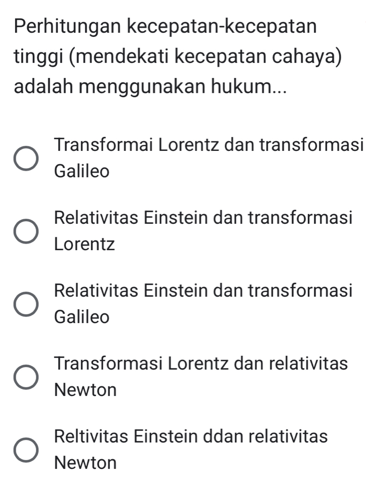 Perhitungan kecepatan-kecepatan
tinggi (mendekati kecepatan cahaya)
adalah menggunakan hukum...
Transformai Lorentz dan transformasi
Galileo
Relativitas Einstein dan transformasi
Lorentz
Relativitas Einstein dan transformasi
Galileo
Transformasi Lorentz dan relativitas
Newton
Reltivitas Einstein ddan relativitas
Newton