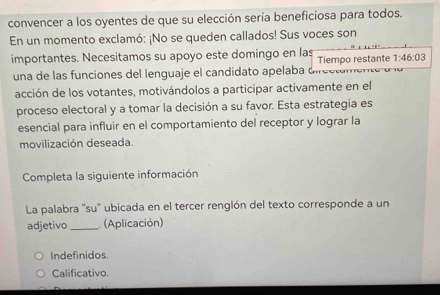 convencer a los oyentes de que su elección sería beneficiosa para todos.
En un momento exclamó: ¡No se queden callados! Sus voces son
importantes. Necesitamos su apoyo este domingo en las Tiempo restante 1:46:03
una de las funciones del lenguaje el candidato apelaba 
acción de los votantes, motivándolos a participar activamente en el
proceso electoral y a tomar la decisión a su favor. Esta estrategia es
esencial para influir en el comportamiento del receptor y lograr la
movilización deseada.
Completa la siguiente información
La palabra ''su'' ubicada en el tercer renglón del texto corresponde a un
adjetivo _ (Aplicación)
Indefinidos.
Calificativo.