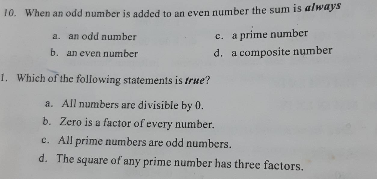 When an odd number is added to an even number the sum is always
a. an odd number c. a prime number
b. an even number d. a composite number
1. Which of the following statements is true?
a. All numbers are divisible by 0.
b. Zero is a factor of every number.
c. All prime numbers are odd numbers.
d. The square of any prime number has three factors.