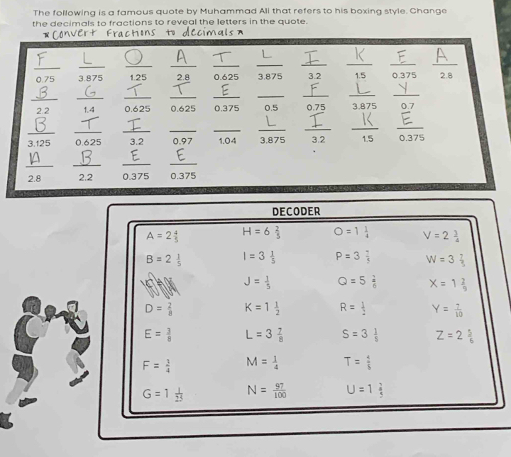 The following is a famous quote by Muhammad Ali that refers to his boxing style. Change
the decimals to fractions to reveal the letters in the quote.
Convert Fractions tu        
_
__
__
_
_
_
_
_
0.75 3.875 1.25 2.8 0.625 3.875 3.2 1.5 0.375 2.8
_
_
__
_
__
__
2.2 1.4 0.625 0.625 0.375 0.5 0.75 3.875 0.7
_
3.125 _0.625 _3.2 _0.97 _1.04 _3.875 _3.2 1.5 _0.375
_
__
_
2.8 2.2 0.375 0.375