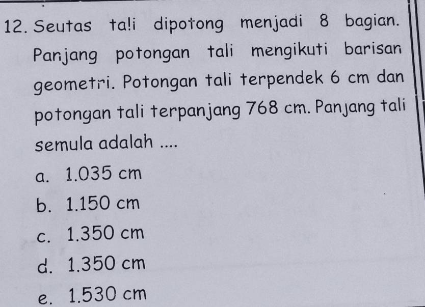 Seutas ta!i dipotong menjadi 8 bagian.
Panjang potongan tali mengikuti barisan
geometri. Potongan tali terpendek 6 cm dan
potongan tali terpanjang 768 cm. Panjang tali
semula adalah ....
a. 1.035 cm
b. 1.150 cm
c. 1.350 cm
d. 1.350 cm
e. 1.530 cm