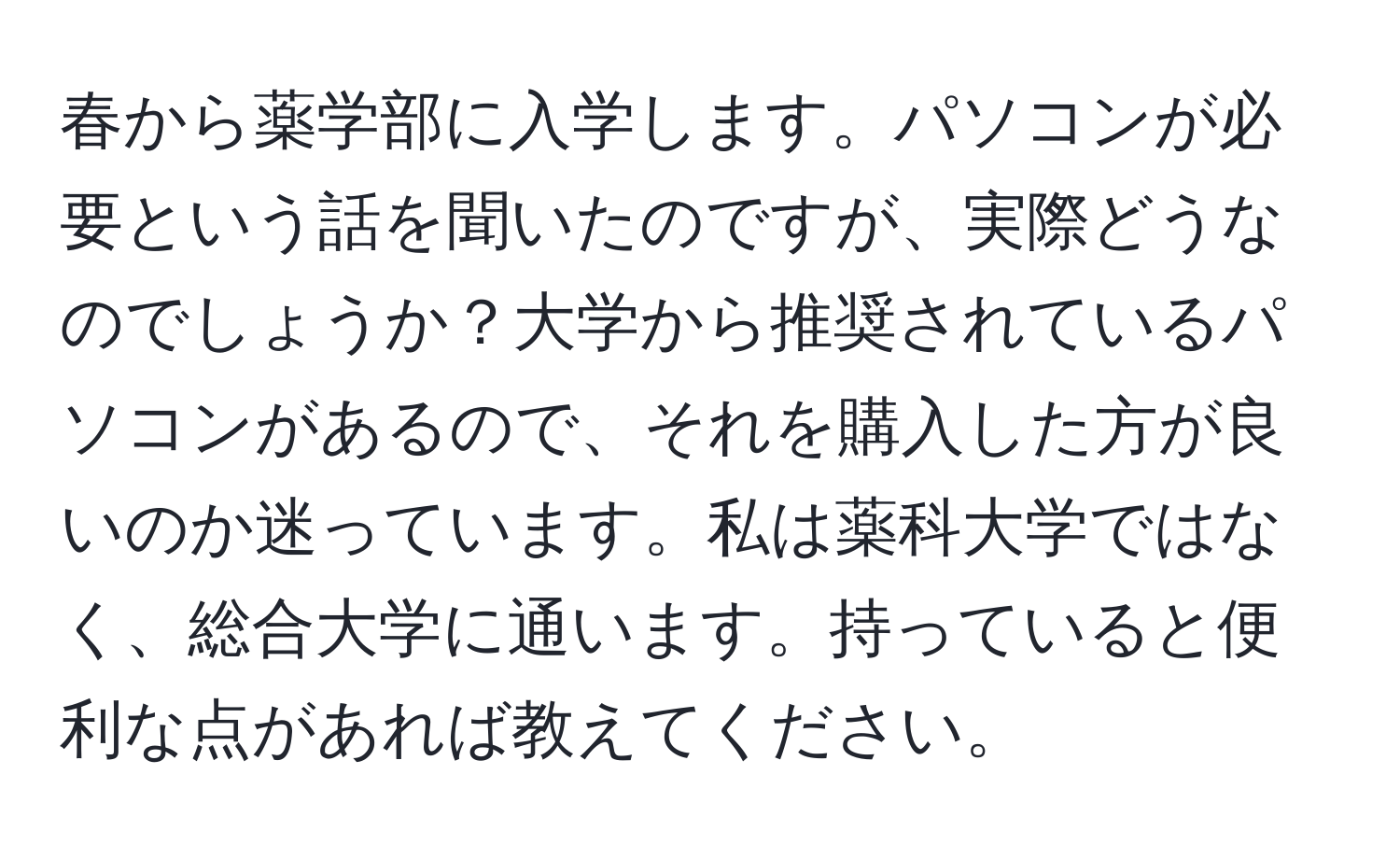 春から薬学部に入学します。パソコンが必要という話を聞いたのですが、実際どうなのでしょうか？大学から推奨されているパソコンがあるので、それを購入した方が良いのか迷っています。私は薬科大学ではなく、総合大学に通います。持っていると便利な点があれば教えてください。