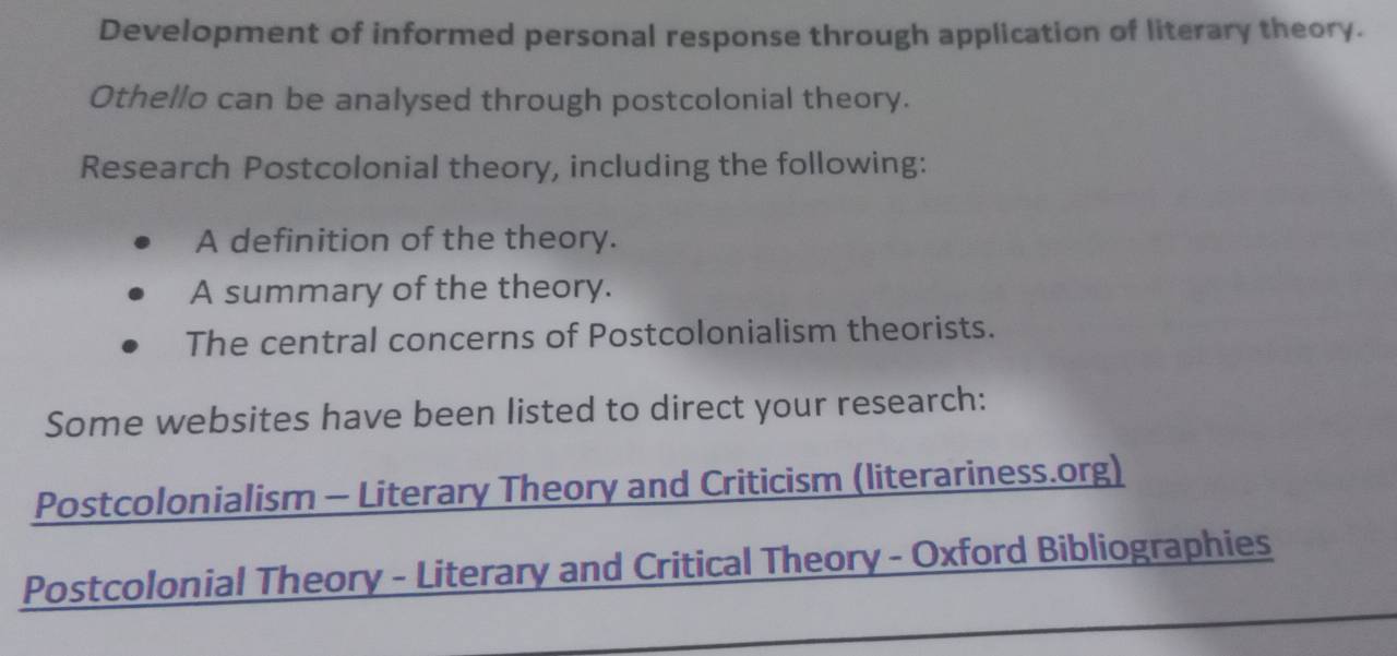 Development of informed personal response through application of literary theory. 
Othello can be analysed through postcolonial theory. 
Research Postcolonial theory, including the following: 
A definition of the theory. 
A summary of the theory. 
The central concerns of Postcolonialism theorists. 
Some websites have been listed to direct your research: 
Postcolonialism - Literary Theory and Criticism (literariness.org) 
Postcolonial Theory - Literary and Critical Theory - Oxford Bibliographies