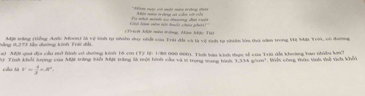 'Hôm nay có một nừa trăng thôi 
Một nữa trăng ai cần vỡ rồi 
Ta nhớ mình xa thương đứt ruột 
Gió làm nên tội buổi chia phối!'' 
(Trích Một nữa trăng, Hàn Mặc Tử) 
Mặt trăng (tiếng Anh: Moon) là vệ tinh tự nhiên duy nhất của Trái đất và là vệ tinh tự nhiên lớn thứ năm trong Hệ Mặt Trời, có đường 
bằng 0,273 lần đường kính Trái đất. 
a) Một quả địa cầu mô hình có dường kính 16 cm (Tỷ lệ: 1/80 000 000). Tính bán kính thực tế của Trái dất khoảng bao nhiêu km? 
b) Tính khối lượng của Mặt trăng biết Mặt trăng là một hình cầu và tí trọng trung bình 3,334g/cm^3. Biết công thức tính thể tích khối 
cầu là V= 4/3 π .R^3.