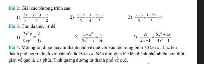 Giải các phương trình sau: 
1)  2x/3 + (3x-1)/6 = x/2  2)  (x+2)/3 - 3/4 = (x-1)/2  3)  (x-3)/5 + (1+2x)/3 =6
Bài 3: Tìm đa thức A để 
1)  3x^2y/9xy^2 = A/3y  2)  (x-x^2)/5x^2-x = x/A  3)  A/2x-1 = (6x^2+3x)/4x^2-1 
Bài 4: Một người đi xe máy từ thành phố về quê với vận tốc trung bình 30km/h. Lúc lên 
thành phố người đó đi với vận tốc là 25km/h. Nên thời gian lúc lên thành phố nhiều hơn thời 
gian về quê là 20 phút. Tính quãng đường từ thành phố về quê.