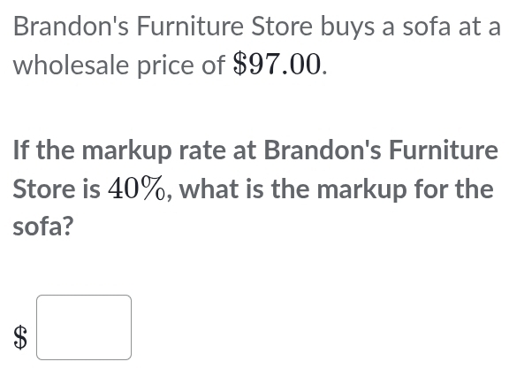 Brandon's Furniture Store buys a sofa at a 
wholesale price of $97.00. 
If the markup rate at Brandon's Furniture 
Store is 40%, what is the markup for the 
sofa?
$□