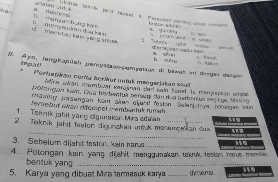 adalah untuk ....
a. dekorasi
tama teknik jahit feston 4. Peralatan penting untuk menjah
kan b. menyambung kain
_
feston adalah
c. menyatukan dua kain
c. lem
a. gunting b. jarum jahit d. pisau
d. menutup kain yang sobek 5. Teknik jahit feston sesual
diterapkan pada kain
a. sifon c. flanel
b. sutra d. katun
tepat!
II. Ayo, lengkapilah pernyataan-pernyataan di bawah ini dengan dengan
Perhatikan cerita berikut untuk mengerjakan soal!
Mira akan membuat kerajinan dari kain flanel. la menyiapkan empat
potongan kain. Dua berbentuk persegi dan dua berbentuk segitiga. Masing-
masing pasangan kain akan dijahit feston. Selanjutnya, potongan kain
tersebut akan ditempel membentuk rumah.
1. Teknik jahit yang digunakan Mira adalah Casesm
_
2. Teknik jahit feston digunakan untuk menempelkan dua AKM
(asesm
3. Sebelum dijahit feston, kain harus_
im
a
4. Potongan kain yang dijahit menggunakan teknik feston harus memiliki
bentuk yang_
AKM
5. Karya yang dibuat Mira termasuk karya _dimensi. (Asesmén Hompeténs