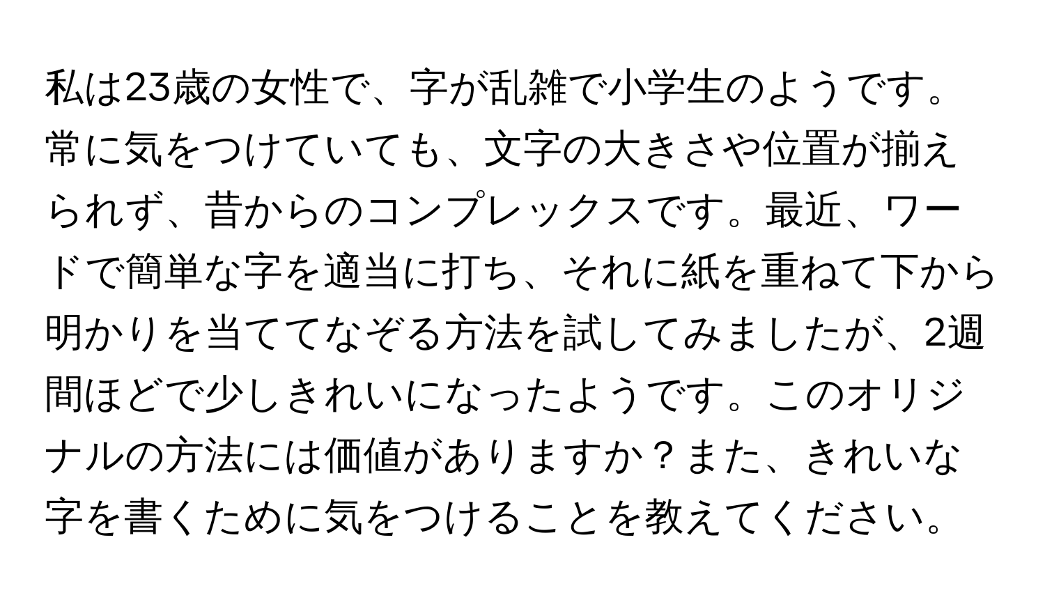 私は23歳の女性で、字が乱雑で小学生のようです。常に気をつけていても、文字の大きさや位置が揃えられず、昔からのコンプレックスです。最近、ワードで簡単な字を適当に打ち、それに紙を重ねて下から明かりを当ててなぞる方法を試してみましたが、2週間ほどで少しきれいになったようです。このオリジナルの方法には価値がありますか？また、きれいな字を書くために気をつけることを教えてください。