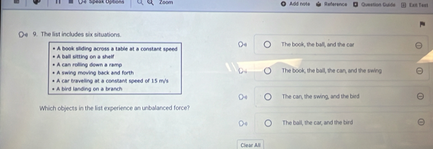 Speak Options Zoom Add note Reference Question Guide Exit Test
9. The list includes six situations.
The book, the ball, and the car
A book sliding across a table at a constant speed
A ball sitting on a shelf
A can rolling down a ramp
A swing moving back and forth The book, the ball, the can, and the swing
A car traveling at a constant speed of 15 m/s
A bird landing on a branch
The can, the swing, and the bird
Which objects in the list experience an unbalanced force?
The ball, the car, and the bird
Clear All