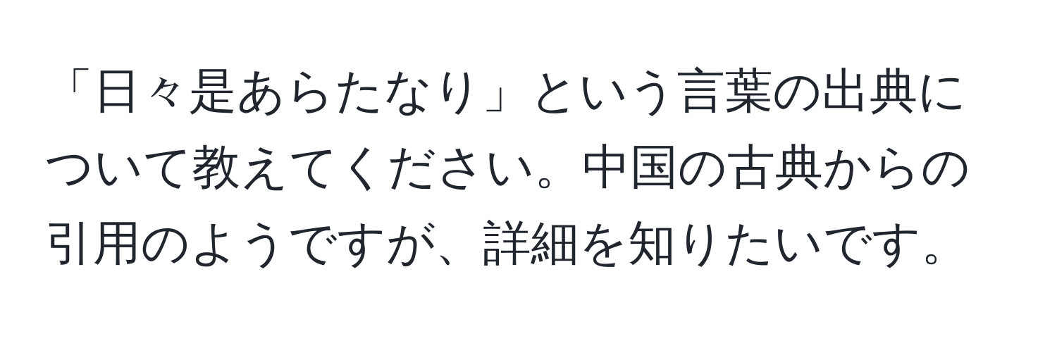 「日々是あらたなり」という言葉の出典について教えてください。中国の古典からの引用のようですが、詳細を知りたいです。