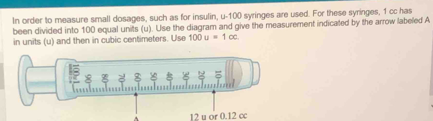 In order to measure small dosages, such as for insulin, u- 100 syringes are used. For these syringes, 1 cc has 
been divided into 100 equal units (u). Use the diagram and give the measurement indicated by the arrow labeled A
in units (u) and then in cubic centimeters. Use 100u=1cc. 
A 12 u or 0.12 cc