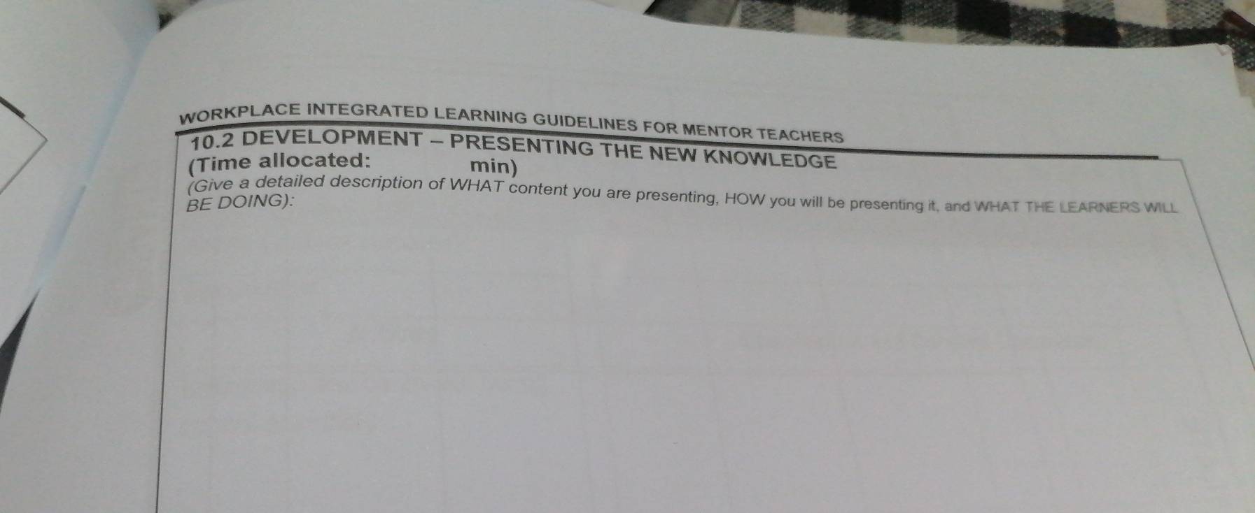 WORKPLACE INTEGRATED LEARNING GUIDELINES FOR MENTOR TEACHERS 
10.2 DEVELOPMENT - PRESENTING THE NEW KNOWLEDGE 
(Time allocated: 
min) 
(Give a detailed description of WHAT content you are presenting, HOW you will be presenting it, and WHAT THE LEARNERS WILL 
BE DOING):