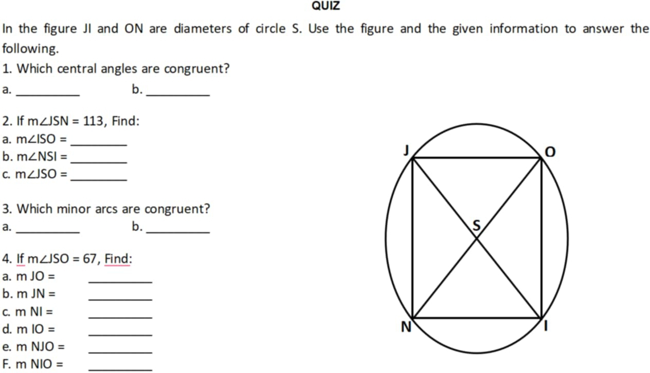 QUIZ 
In the figure JI and ON are diameters of circle S. Use the figure and the given information to answer the 
following. 
1. Which central angles are congruent? 
a._ 
b._ 
2. If m∠ JSN=113 , Find: 
a. m∠ ISO=
_ 
b. m∠ NSI= _ 
C. m∠ JSO= _ 
3. Which minor arcs are congruent? 
a._ 
b._ 
4. If m∠ JSO=67 , Find: 
a. mJO= _ 
b. mJN= _ 
C. mNI= _ 
d. mIO= _ 
e. mNJO= _ 
F. mNIO= _ 