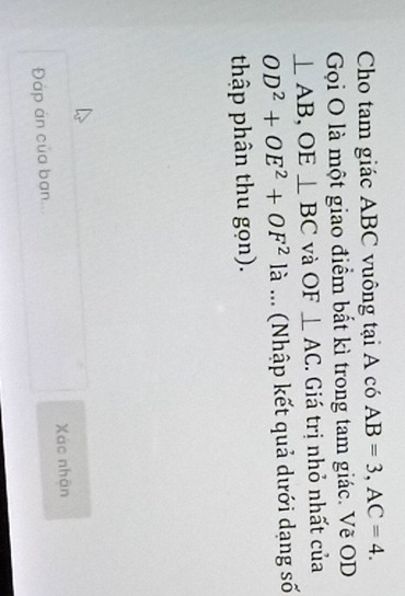 Cho tam giác ABC vuông tại A có AB=3, AC=4. 
Gọi O là một giao điểm bất kì trong tam giác. Vẽ OD
⊥ AB, OE⊥ BC và OF⊥ AC. Giá trị nhỏ nhất của
OD^2+OE^2+OF^2 là ... (Nhập kết quả dưới dạng số 
thập phân thu gọn). 
Đáp án của ban... Xác nhân