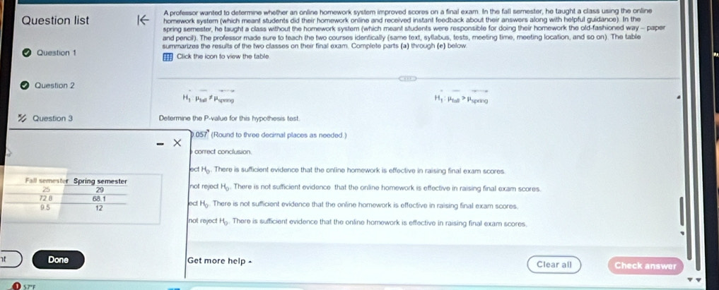 A professor wanted to determine whether an online homework system improved scores on a final exam. In the fall semester, he taught a class using the online
Question list homework system (which meant students did their homework online and received instant feedback about their answers along with helpful guidance). In the
spring semester, he taught a class without the homework system (which meant students were responsible for doing their homework the old-fashioned way - paper
and pencil). The professor made sure to teach the two courses identically (same text, syllabus, tests, meeting time, meeting location, and so on). The table
Question 1 summarizes the results of the two classes on their final exam. Complete parts (a) through (e) below
Click the icon to view the table
Question 2
H_1:mu _100 Psprng H_1:mu _tan = Pspang
Question 3 Determine the P -value for this hypothesis test.
057° (Round to three decimal places as needed.)
correct conclusion.
ac H_0. There is sufficient evidence that the online homework is effective in raising final exam scores.
not reject H_0. There is not sufficient evidence that the online homework is effective in raising final exam scores.
lect H_0. There is not sufficient evidence that the online homework is effective in raising final exam scores
not reject H_0. There is sufficient evidence that the online homework is effective in raising final exam scores.
Done Get more help - Clear all Check answer