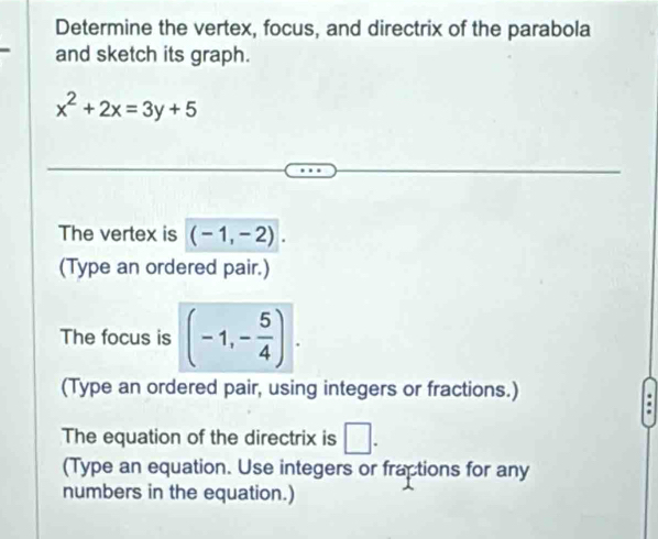 Determine the vertex, focus, and directrix of the parabola 
and sketch its graph.
x^2+2x=3y+5
The vertex is (-1,-2). 
(Type an ordered pair.) 
The focus is (-1,- 5/4 ). 
(Type an ordered pair, using integers or fractions.) 
The equation of the directrix is □ . 
(Type an equation. Use integers or fractions for any 
numbers in the equation.)