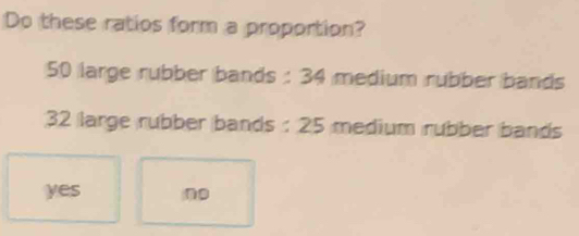 Do these ratios form a proportion?
50 large rubber bands : 34 medium rubber bands
32 large rubber bands : 25 medium rubber bands
yes