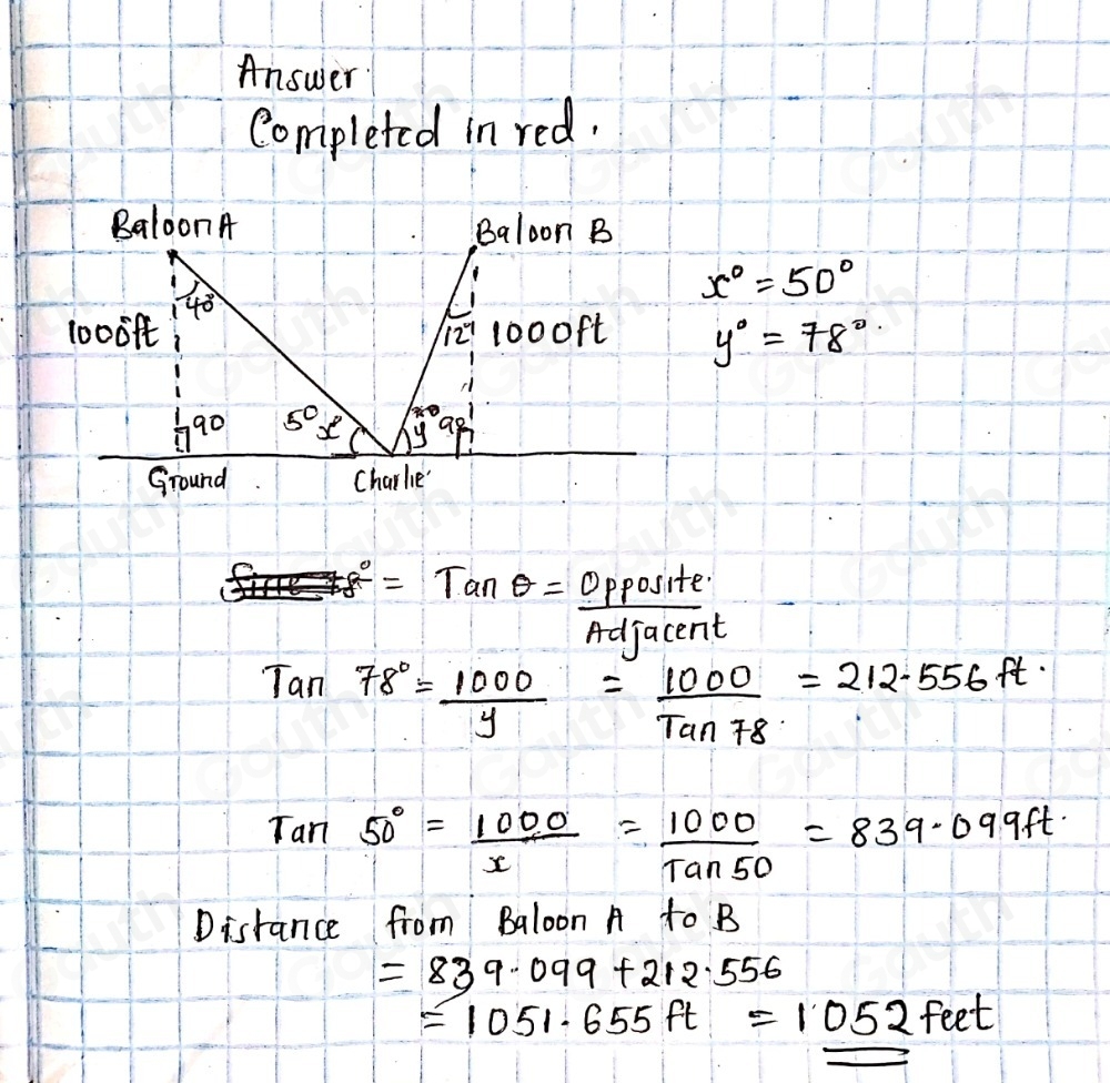 Answer 
Completed in red. 
Baloon A Baloon B
40°
x°=50°
10009t 12^(-1) 1000ft y°=78°
90 5° x y
Ground Charlie'
r_8^((circ)=Tanθ =frac opposite)Adjacen
L
Tan78°= 1000/y = 1000/Tan78 =212.556ft
Tan50°= 1000/x = 1000/tan 50 =839.099ft
Distance from Baloon A to B
=839.099+212.556
=1051.655ft=1052feet