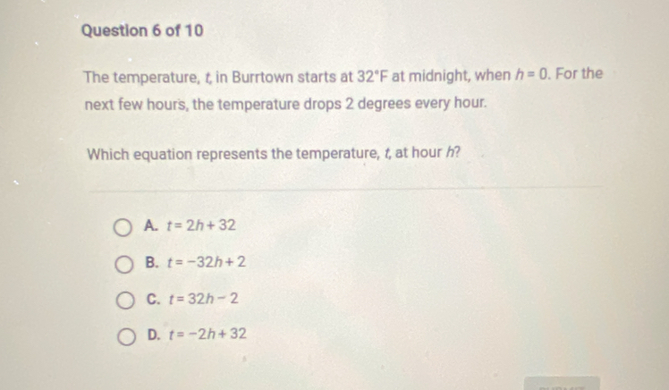 The temperature, t in Burrtown starts at 32°F at midnight, when h=0. For the
next few hours, the temperature drops 2 degrees every hour.
Which equation represents the temperature, t, at hour h?
A. t=2h+32
B. t=-32h+2
C. t=32h-2
D. t=-2h+32