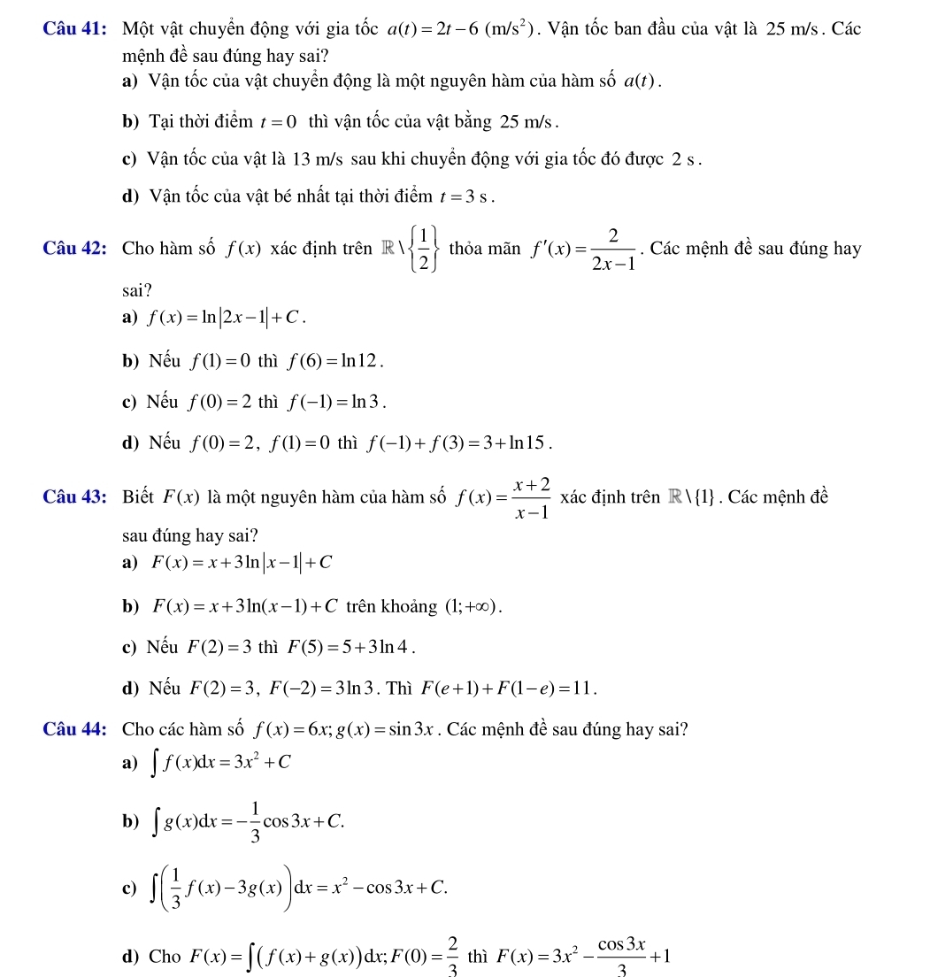 Một vật chuyển động với gia tốc a(t)=2t-6(m/s^2). Vận tốc ban đầu của vật là 25 m/s . Các
mệnh đề sau đúng hay sai?
a) Vận tốc của vật chuyển động là một nguyên hàm của hàm số a(t).
b) Tại thời điểm t=0 thì vận tốc của vật bằng 25 m/s .
c) Vận tốc của vật là 13 m/s sau khi chuyển động với gia tốc đó được 2 s .
d) Vận tốc của vật bé nhất tại thời điểm t=3s.
Câu 42: Cho hàm số f(x) xác định trên.1  1/2  thỏa mãn f'(x)= 2/2x-1 . Các mệnh đề sau đúng hay
sai?
a) f(x)=ln |2x-1|+C.
b) Nếu f(1)=0 thì f(6)=ln 12.
c) Nếu f(0)=2 thì f(-1)=ln 3.
d) Nếu f(0)=2,f(1)=0 thì f(-1)+f(3)=3+ln 15.
Câu 43: Biết F(x) là một nguyên hàm của hàm số f(x)= (x+2)/x-1  xác định trên Rvee  1. Các mệnh đề
sau đúng hay sai?
a) F(x)=x+3ln |x-1|+C
b) F(x)=x+3ln (x-1)+C trên khoảng (1;+∈fty ).
c) Nếu F(2)=3 thì F(5)=5+3ln 4.
d) Nếu F(2)=3,F(-2)=3ln 3. Thì F(e+1)+F(1-e)=11.
Câu 44: Cho các hàm số f(x)=6x;g(x)=sin 3x. Các mệnh đề sau đúng hay sai?
a) ∈t f(x)dx=3x^2+C
b) ∈t g(x)dx=- 1/3 cos 3x+C.
c) ∈t ( 1/3 f(x)-3g(x))dx=x^2-cos 3x+C.
d) Cho F(x)=∈t (f(x)+g(x))dx;F(0)= 2/3  thì F(x)=3x^2- cos 3x/3 +1