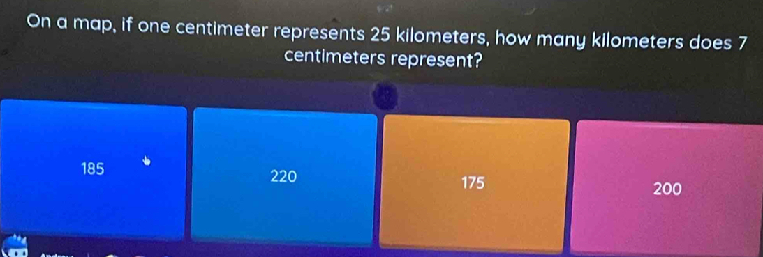 On a map, if one centimeter represents 25 kilometers, how many kilometers does 7
centimeters represent?
185 220
175
200