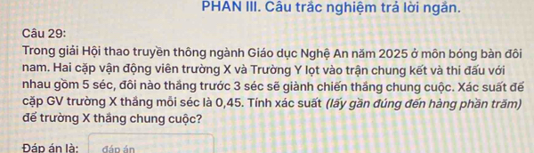 PHAN III. Câu trắc nghiệm trả lời ngắn. 
Câu 29: 
Trong giải Hội thao truyền thông ngành Giáo dục Nghệ An năm 2025 ở môn bóng bàn đôi 
nam. Hai cặp vận động viên trường X và Trường Y lọt vào trận chung kết và thi đấu với 
nhau gồm 5 séc, đôi nào thắng trước 3 séc sẽ giành chiến thắng chung cuộc. Xác suất đế 
cặp GV trường X thắng mỗi séc là 0,45. Tính xác suất (lấy gần đúng đến hàng phần trăm) 
để trường X thắng chung cuộc? 
Đáp án là: đáo án