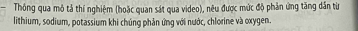 Thông qua mô tả thí nghiệm (hoặc quan sát qua video), nêu được mức độ phản ứng tăng dần từ 
lithium, sodium, potassium khi chúng phản ứng với nước, chlorine và oxygen.