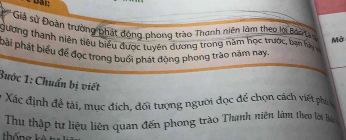 bải: 
* Giả sử Đoàn trường phát động phong trào Thanh niên làm theo lời Bác là y Mở 
gương thanh niên tiêu biểu được tuyên dương trong năm học trước, bạn hảy và 
bài phát biểu để đọc trong buổi phát động phong trào năm nay. 
Buớc 1: Chuẩn bị viết 
Xác định đề tài, mục đích, đối tượng người đọc để chọn cách viết phùh 
Thu thập tư liệu liên quan đến phong trào Thanh niên làm theo lời Bác 
thống k ê